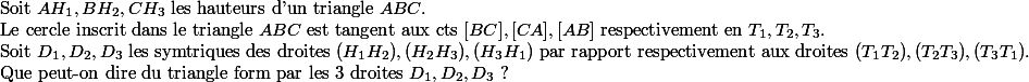 
 \\ $Soit $AH_1,BH_2,CH_3$ les hauteurs d'un triangle $ABC.
 \\ $Le cercle inscrit dans le triangle $ABC$ est tangent aux cts $[BC],[CA],[AB]$ respectivement en $T_1,T_2,T_3.
 \\ $Soit $D_1,D_2,D_3$ les symtriques des droites $(H_1H_2),(H_2H_3),(H_3H_1)$ par rapport respectivement aux droites $(T_1T_2),(T_2T_3),(T_3T_1).
 \\ $Que peut-on dire du triangle form par les 3 droites $D_1,D_2,D_3$ ? 
 \\ 